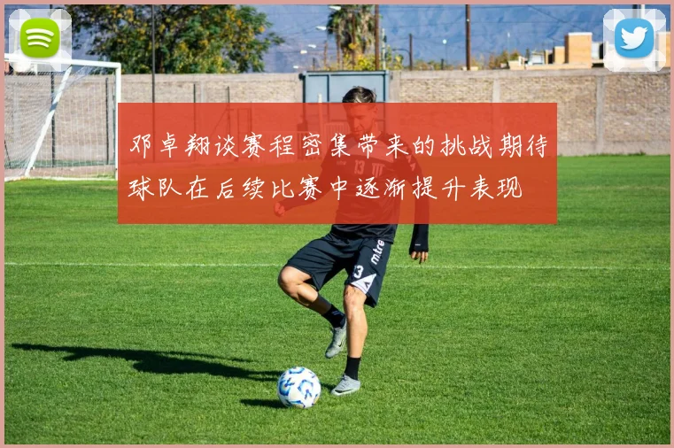 邓卓翔谈赛程密集带来的挑战期待球队在后续比赛中逐渐提升表现