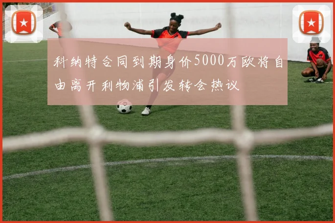 科纳特合同到期身价5000万欧将自由离开利物浦引发转会热议