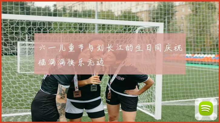六一儿童节与刘长江的生日同庆祝福满满快乐无边