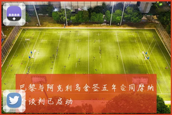巴黎与阿克利乌舍签五年合同摩纳哥谈判已启动