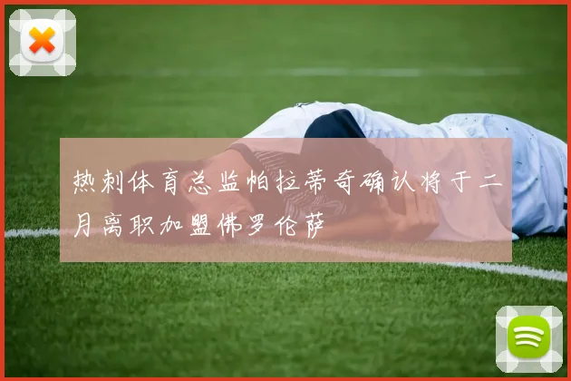 热刺体育总监帕拉蒂奇确认将于二月离职加盟佛罗伦萨