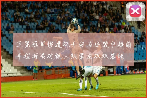 卫冕冠军惨遭双升班马逆袭中超前半程海港对铁人铜梁龙双双落败