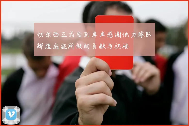 切尔西正式告别库库感谢他为球队辉煌成就所做的贡献与祝福