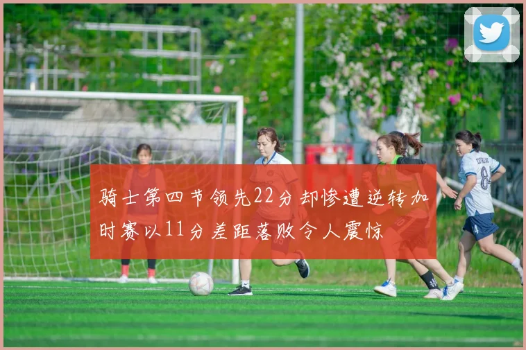 骑士第四节领先22分却惨遭逆转加时赛以11分差距落败令人震惊