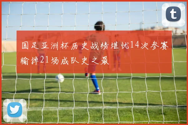 国足亚洲杯历史战绩堪忧14次参赛输掉21场成队史之最