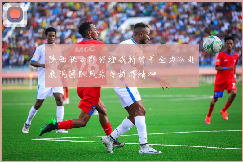 陕西联合即将迎战新对手全力以赴展现团队风采与拼搏精神