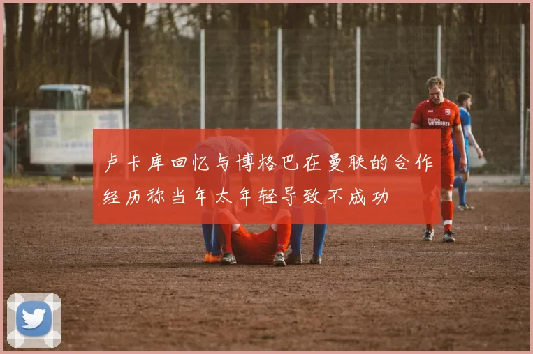 卢卡库回忆与博格巴在曼联的合作经历称当年太年轻导致不成功
