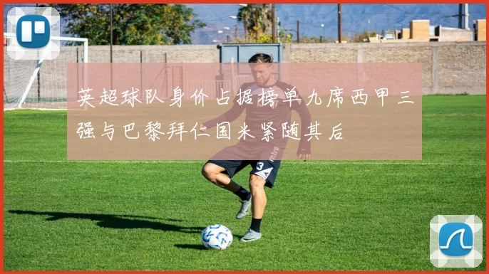 英超球队身价占据榜单九席西甲三强与巴黎拜仁国米紧随其后