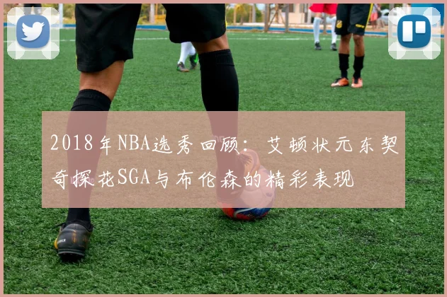 2018年NBA选秀回顾：艾顿状元东契奇探花SGA与布伦森的精彩表现