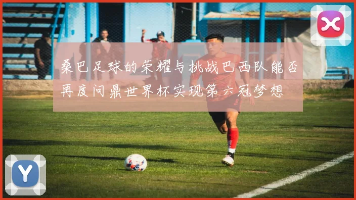 桑巴足球的荣耀与挑战巴西队能否再度问鼎世界杯实现第六冠梦想