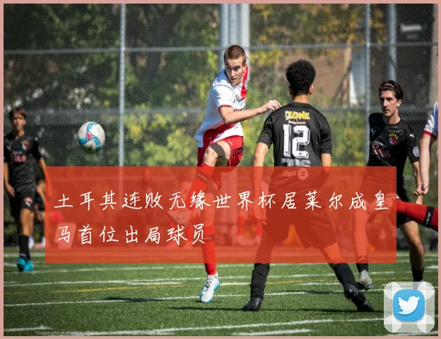 土耳其连败无缘世界杯居莱尔成皇马首位出局球员