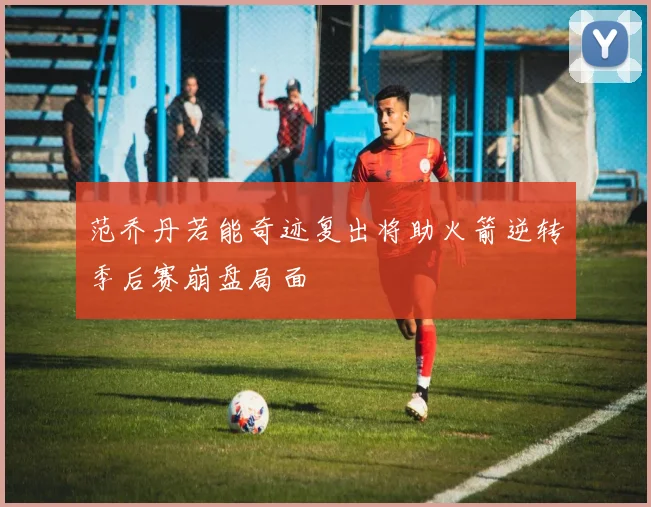 范乔丹若能奇迹复出将助火箭逆转季后赛崩盘局面