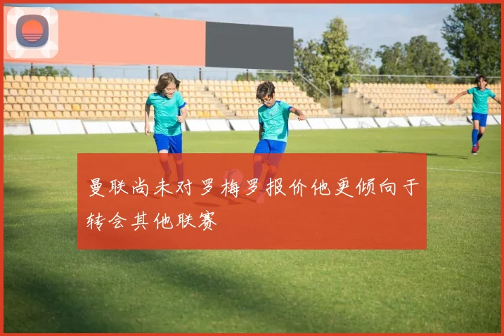曼联尚未对罗梅罗报价他更倾向于转会其他联赛