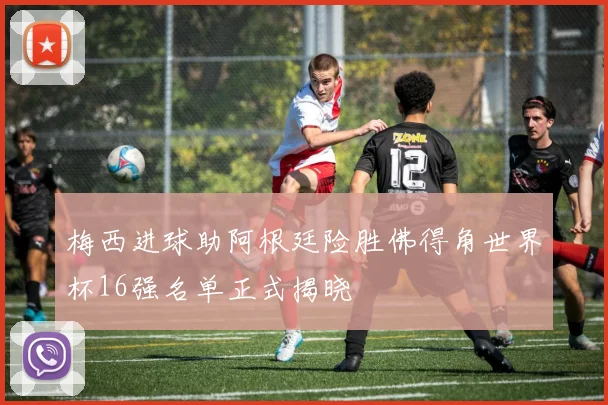 梅西进球助阿根廷险胜佛得角世界杯16强名单正式揭晓