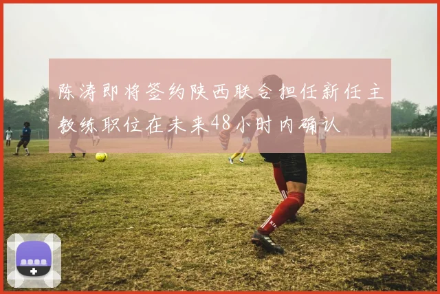 陈涛即将签约陕西联合担任新任主教练职位在未来48小时内确认
