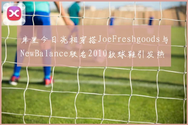 库里今日亮相穿搭JoeFreshgoods与NewBalance联名2010款球鞋引发热议