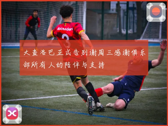 大查洛巴正式告别谢周三感谢俱乐部所有人的陪伴与支持